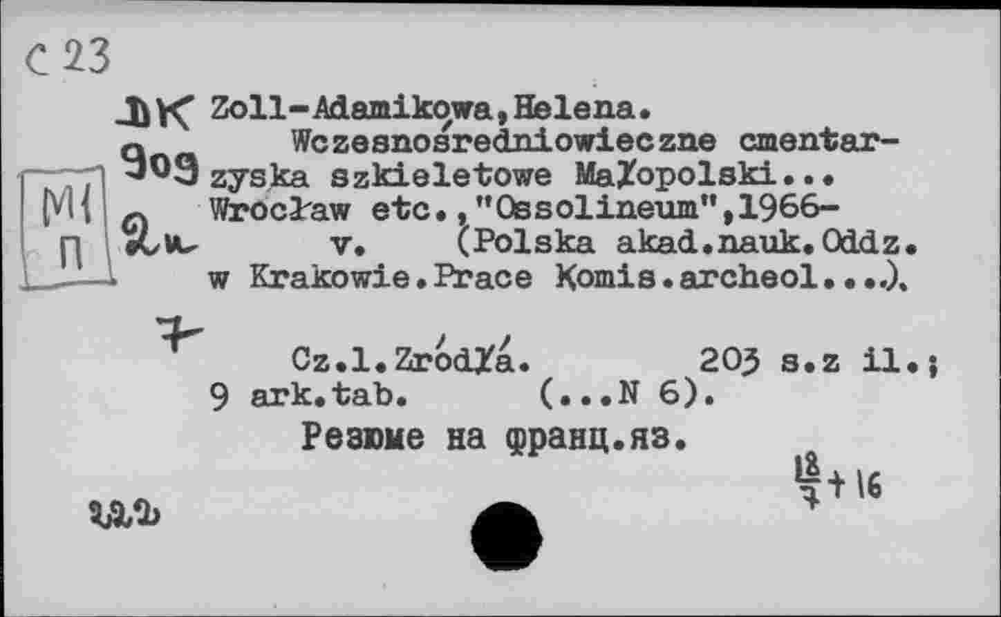 ﻿С 23
Ml п
-ЬК Zoll-Adamikowa, Helena.
Q	Wczesnosredniowieczne cmentar-
'WSzyska szkieletowe MaZopolski.. • ç. Wroclaw etc.,"Ossolineum",1966-etvu у. (Polska akad.nauk. Oddz
w Krakowie. Peace Komis.archeol.•
9
Cz.l.ZrodTa.	20} s.z il.j
ark.tab. (...N 6)
Резюме на франц.яз

